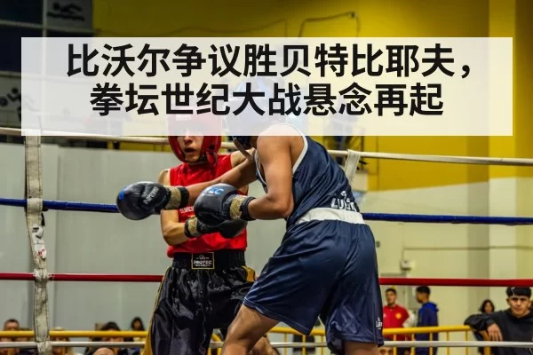 比沃尔争议胜贝特比耶夫,拳坛世纪大战悬念再起
