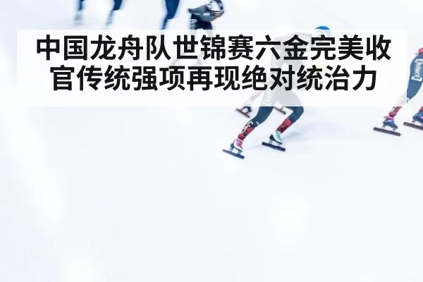 中国龙舟队世锦赛六金完美收官传统强项再现绝对统治力