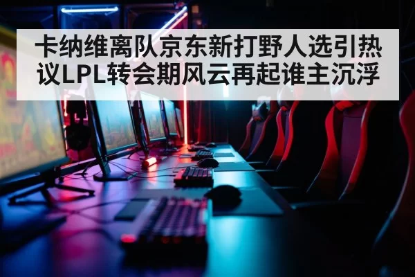 卡纳维离队京东新打野人选引热议LPL转会期风云再起谁主沉浮
