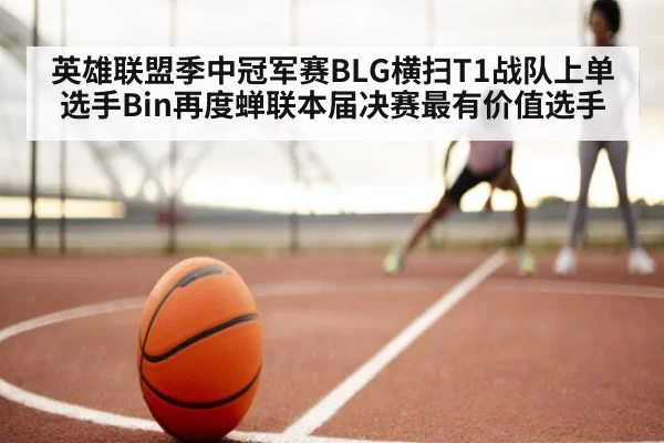 英雄联盟季中冠军赛BLG横扫T1战队上单选手Bin再度蝉联本届决赛最有价值选手