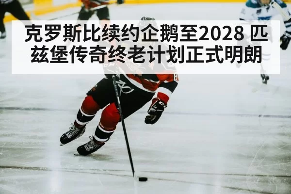 克罗斯比续约企鹅至2028 匹兹堡传奇终老计划正式明朗